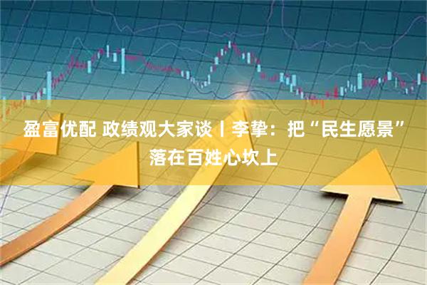 盈富优配 政绩观大家谈丨李挚：把“民生愿景”落在百姓心坎上