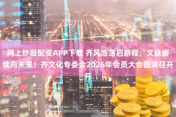 网上炒股配资APP下载 齐风浩荡启新程，文脉赓续向未来！齐文化专委会2026年会员大会圆满召开