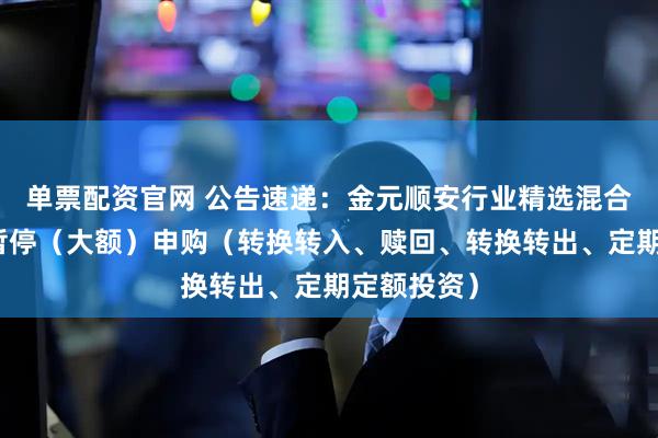 单票配资官网 公告速递：金元顺安行业精选混合基金基金暂停（大额）申购（转换转入、赎回、转换转出、定期定额投资）