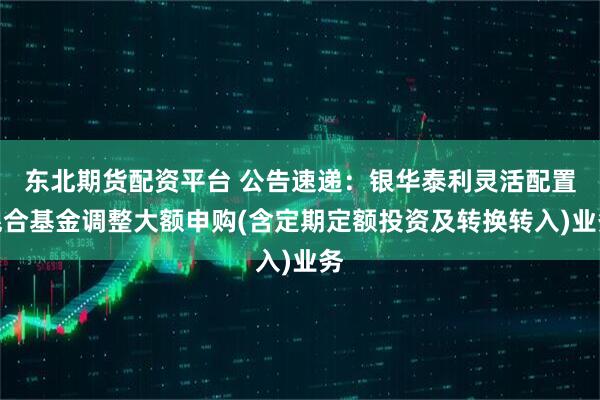 东北期货配资平台 公告速递：银华泰利灵活配置混合基金调整大额申购(含定期定额投资及转换转入)业务