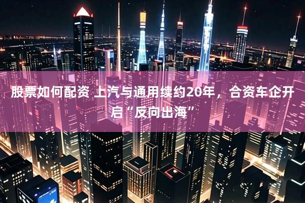 股票如何配资 上汽与通用续约20年，合资车企开启“反向出海”