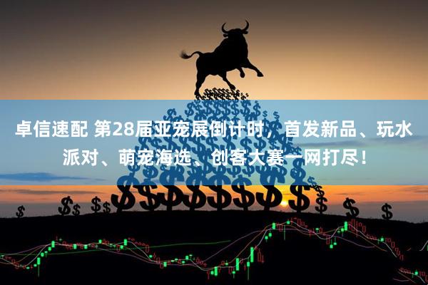 卓信速配 第28届亚宠展倒计时，首发新品、玩水派对、萌宠海选、创客大赛一网打尽！