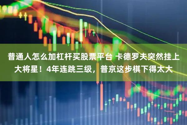 普通人怎么加杠杆买股票平台 卡德罗夫突然挂上大将星！4年连跳三级，普京这步棋下得太大