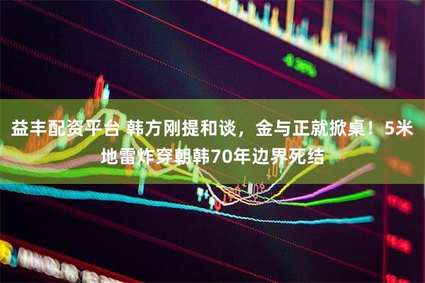 益丰配资平台 韩方刚提和谈，金与正就掀桌！5米地雷炸穿朝韩70年边界死结